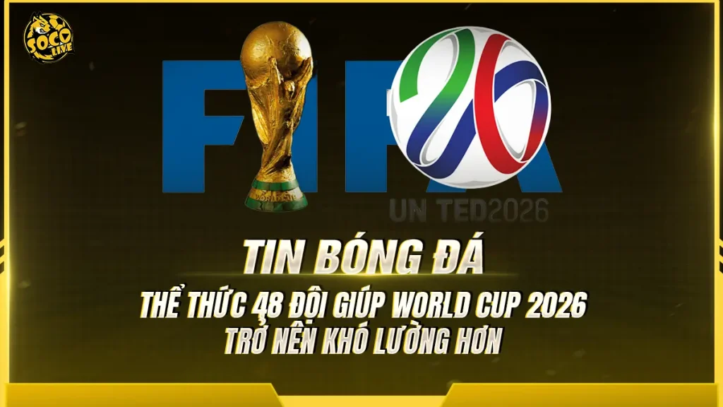 Thể thức 48 đội giúp World Cup 2026 trở nên khó lường hơn