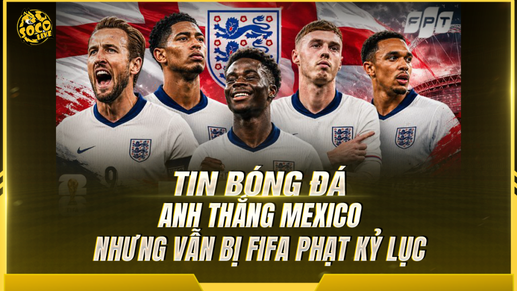 Anh thắng Mexico nhưng vẫn bị FIFA phạt kỷ lục sau trận cầu 'điên rồ' tại World Cup 2026